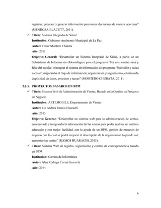 6
registrar, procesar y generar información para tomar decisiones de manera oportuna”
(MENDOZA BLACUTT, 2011).
 Título: Sistema Integrado de Salud
Institución: Gobierno Autónomo Municipal de La Paz
Autor: Eitner Montero Churata
Año: 2011
Objetivo General: “Desarrollar un Sistema Integrado de Salud, a partir de un
Subsistema de Información Odontológico para el programa ‘Por una sonrisa sana y
feliz del escolar’ e integrar el sistema de información del programa ‘Nutrición y salud
escolar’, mejorando el flujo de información, organización y seguimiento, eliminando
duplicidad de datos, procesos y tareas” (MONTERO CHURATA, 2011).
2.2.3. PROYECTOS BASADOS EN BPM
 Título: Sistema Web de Administración de Ventas, Basado en la Gestión de Procesos
de Negocio
Institución: ARTEMOBILE, Departamento de Ventas
Autor: Liz Andrea Ramos Huarachi
Año: 2013
Objetivo General: “Desarrollar un sistema web para la administración de ventas,
concentrado e integrando la información de las ventas para poder realizar un análisis
adecuado y con mejor facilidad, con la ayuda de un BPM, gestión de procesos de
negocio con lo cual se podrá mejorar el desempeño de la organización logrando así,
aumentar las ventas” (RAMOS HUARACHI, 2013).
 Título: Sistema Web de registro, seguimiento y control de correspondencia basado
en BPM
Institución: Carrera de Informática
Autor: Alan Rodrigo Corini Guarachi
Año: 2014
 