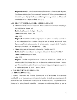 7
Objetivo General: “Diseñar, desarrollar e implementar un Sistema Web de Registro,
Seguimiento y Control de Correspondencia basado en BPM interno para la carrera de
informática, con el propósito fundamental de lograr un seguimiento en el flujo de la
documentación” (CORINI GUARACHI, 2014).
2.2.4. PROYECTOS UTILIZANDO LA METODOLOGÍA ASD
 Título: Sistema de carácter adaptable en el área académica basada con la metodología
ágil ASD bajo el entorno web
Institución: Fundación Ecología y Desarrollo
Autor: Juan Carlos Torrez Laura
Año: 2006
Objetivo General: “Desarrollar e Implementar un sistema de carácter adaptable en
el área académica de cinco Unidades Educativas bajo un entorno Web, de esta forma
lograr una eficiente administración de la información, por parte de la Fundación
Ecología y Desarrollo” (TORREZ LAURA, 2006).
 Título: Modelado de Sistemas de Información Contable con ASD
Institución: Asociación Centro Juvenil para el Desarrollo Humano ‘CEJUPA’
Autor: Ilder Ramiro Licon Carpio
Año: 2011
Objetivo General: “Implementar un Sistema de Información Contable con la
metodología ASD (Adaptive Software Development), para proporcionar al Contador
y al Directorio información relevante a nivel operativo y gerencial para coadyuvar en
la toma de decisiones” (LICON CARPIO, 2011).
3. PLANTEAMIENTO DEL PROBLEMA
3.1. PROBLEMA CENTRAL
La empresa Educomser SRL en estos últimos años ha experimentado un decremento
considerable en el alumnado que visita esta institución, afectando considerablemente la
productividad de la misma. Con la acumulación de información que se fue aglomerando con
el paso de los años, el hacerla manejable y verídica se ha vuelto un problema; ya que, se
 