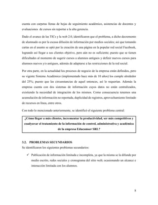8
cuenta con carpetas llenas de hojas de seguimiento académico, asistencias de docentes y
evaluaciones de cursos sin reportar a la alta gerencia.
Dado el avance de las TICs y la web 2.0, identificaron que el problema, a dicho decremento
de alumnado es por la escasa difusión de información por medios sociales; así que tomando
cartas en el asunto se optó por la creación de una página en la popular red social Facebook,
logrando así llegar a sus clientes objetivo, pero aún no es suficiente; puesto que se tienen
dificultades al momento de sugerir cursos a alumnos antiguos y definir nuevos cursos para
alumnos nuevos y/o antiguos, además de adaptarse a las restricciones de la red social.
Por otra parte, en la actualidad los procesos de negocio de la empresa están definidos, pero
su vigente Sistema Académico (implementado hace más de 10 años) los cumple alrededor
del 25%; puesto que las circunstancias de aquel entonces, así lo requerían. Además la
empresa cuenta con dos sistemas de información cuyos datos no están centralizados,
existiendo la necesidad de integración de los mismos. Como consecuencia tenemos una
acumulación de información no reportada, duplicidad de registros, aprovechamiento limitado
de recursos en línea, entre otros.
Con todo lo mencionado anteriormente, se identificó el siguiente problema central:
¿Cómo llegar a más clientes, incrementar la productividad, ser más competitivos y
coadyuvar el tratamiento de la información de control, administrativa y académica
de la empresa Educomser SRL?
3.2. PROBLEMAS SECUNDARIOS
Se identificaron los siguientes problemas secundarios:
 Publicación de información limitada e incompleta, ya que la misma se la difunde por
medio escrito, redes sociales y cronograma del sitio web; ocasionando un alcance e
interacción limitada con los alumnos.
 