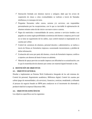 9
 Interacción limitada con alumnos nuevos y antiguos; dado que los avisos de
suspensión de clases u otras eventualidades se realizan a través de llamadas
telefónicas y/o mensajes de texto.
 Preguntas frecuentes sobre cursos, carreras y/o servicios; son respondidas
personalmente por las recepcionistas; con lo que es inevitable la aglomeración de
alumnos minutos antes de dar inicio a un nuevo curso o carrera.
 Pagos de matrículas o mensualidades de cursos, carreras o servicios tienden a ser
pagados en cuotas según posibilidades económicas del alumno o empresa; por lo cual
no se tiene un seguimiento de los saldos, cuyo control manual es inapropiado en la
cuentas por cobrar.
 Control de: asistencia de alumnos, personal docente y administrativo, se realiza a
través de firmas en formularios impresos; ocasionando inconsistencia y pérdida de
dicha información.
 Evaluación del curso por parte del alumno, a través de formulario impreso; conlleva
a reportes con demora de hasta 6 meses en adelante.
 Material de apoyo provisto en medio impreso con dificultad en su actualización; con
lo que la insatisfacción de alumnos por contar con material digital limitado es alta.
4. DEFINICIÓN DE OBJETIVOS
4.1. OBJETIVO GENERAL
Diseñar e implementar un Sistema Web Colaborativo Integrado de los sub sistemas de:
Control de personal, Seguimiento académico, Biblioteca digital, Control de cuentas por
cobrar (pago de mensualidades y de servicios), Anuncios y noticias; modelando y refinando
el proceso de negocio basado en BPM para coadyuvar en el incremento de alumnado y
productividad de la empresa Educomser SRL.
4.2. OBJETIVOS ESPECÍFICOS
Los objetivos específicos son los siguientes:
 