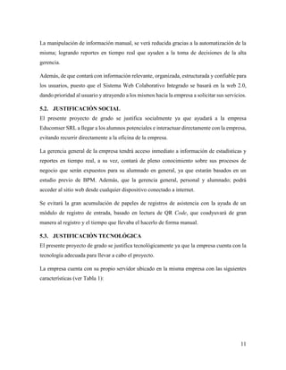 11
La manipulación de información manual, se verá reducida gracias a la automatización de la
misma; logrando reportes en tiempo real que ayuden a la toma de decisiones de la alta
gerencia.
Además, de que contará con información relevante, organizada, estructurada y confiable para
los usuarios, puesto que el Sistema Web Colaborativo Integrado se basará en la web 2.0,
dando prioridad al usuario y atrayendo a los mismos hacia la empresa a solicitar sus servicios.
5.2. JUSTIFICACIÓN SOCIAL
El presente proyecto de grado se justifica socialmente ya que ayudará a la empresa
Educomser SRL a llegar a los alumnos potenciales e interactuar directamente con la empresa,
evitando recurrir directamente a la oficina de la empresa.
La gerencia general de la empresa tendrá acceso inmediato a información de estadísticas y
reportes en tiempo real, a su vez, contará de pleno conocimiento sobre sus procesos de
negocio que serán expuestos para su alumnado en general, ya que estarán basados en un
estudio previo de BPM. Además, que la gerencia general, personal y alumnado; podrá
acceder al sitio web desde cualquier dispositivo conectado a internet.
Se evitará la gran acumulación de papeles de registros de asistencia con la ayuda de un
módulo de registro de entrada, basado en lectura de QR Code, que coadyuvará de gran
manera al registro y el tiempo que llevaba el hacerlo de forma manual.
5.3. JUSTIFICACIÓN TECNOLÓGICA
El presente proyecto de grado se justifica tecnológicamente ya que la empresa cuenta con la
tecnología adecuada para llevar a cabo el proyecto.
La empresa cuenta con su propio servidor ubicado en la misma empresa con las siguientes
características (ver Tabla 1):
 