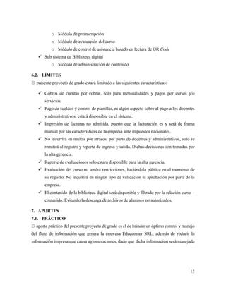 13
o Módulo de preinscripción
o Módulo de evaluación del curso
o Módulo de control de asistencia basado en lectura de QR Code
 Sub sistema de Biblioteca digital
o Módulo de administración de contenido
6.2. LÍMITES
El presente proyecto de grado estará limitado a las siguientes características:
 Cobros de cuentas por cobrar, solo para mensualidades y pagos por cursos y/o
servicios.
 Pago de sueldos y control de planillas, ni algún aspecto sobre el pago a los docentes
y administrativos, estará disponible en el sistema.
 Impresión de facturas no admitida, puesto que la facturación es y será de forma
manual por las características de la empresa ante impuestos nacionales.
 No incurrirá en multas por atrasos, por parte de docentes y administrativos, solo se
remitirá al registro y reporte de ingreso y salida. Dichas decisiones son tomadas por
la alta gerencia.
 Reporte de evaluaciones solo estará disponible para la alta gerencia.
 Evaluación del curso no tendrá restricciones, haciéndola pública en el momento de
su registro. No incurrirá en ningún tipo de validación ni aprobación por parte de la
empresa.
 El contenido de la biblioteca digital será disponible y filtrado por la relación curso –
contenido. Evitando la descarga de archivos de alumnos no autorizados.
7. APORTES
7.1. PRÁCTICO
El aporte práctico del presente proyecto de grado es el de brindar un óptimo control y manejo
del flujo de información que genera la empresa Educomser SRL, además de reducir la
información impresa que causa aglomeraciones, dado que dicha información será manejada
 