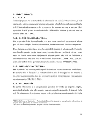 16
9. MARCO TEÓRICO
9.1. WEB 2.0
Término propuesto por O’Reilly Media en colaboración con MediaLive Internacional, el cual
se empezó a utilizar para designar una nueva tendencia sobre la forma en la que se utiliza la
web. Esta tendencia se centra en las personas, en los usuarios, en crear a partir de ellos;
aprovechar la web y darle herramientas útiles. Información, procesos y software para los
usuarios (O'REILLY, 2005).
9.1.1. LA WEB COMO PLATAFORMA
Con la aparición de los sistemas basados en la web, ésta se transformó, puesto que no solo es
para ver datos, sino para enviarlos, modificarlos, hacer transacciones e incluso compartirlos.
Dado el gran avance tecnológico se nos ha permitido la creación de aplicaciones RIA6
, puesto
que ahora los usuarios pueden hacer transacciones de datos sin cambiar de página y tener
todas las demás operaciones trabajando en segundo plano, todo con las facilidades y
características que antes eran solo de aplicaciones de escritorio. XHTML, RSS, Ajax, etc.
están cambiando la forma que internet interactúa con las personas (O'REILLY, 2005).
9.1.2. INTELIGENCIA COLECTIVA
Dar el control a los usuarios para compartir información y conocimiento sin restricciones.
Un ejemplo claro es Wikipedia7
, la cual se basa en un base de datos provista por personas y
no así por alguna compañía, dado que los usuarios escriben sin restricciones, pero aceptados
por otros usuarios (O'REILLY, 2005).
9.1.3. FOLCSONOMÍA
Se define folcsonomía a la categorización colectiva por medio de etiquetas simples,
concediendo el poder total a los usuarios para categorizar los contenidos de internet. En la
web 2.0, al momento de colgar una imagen en la red, el mismo usuario es quien decide la
6
RIA (o Rich Internet Application – Aplicación de Internet Enriquecida) es una aplicación web que tiene la
mayoría de las aplicaciones de escritorio tradicionales.
7
Wikipedia es una enciclopedia libre, políglota y editada colaborativamente.
 