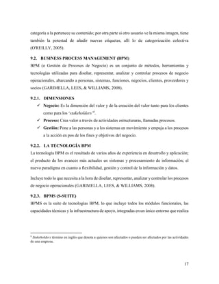 17
categoría a la pertenece su contenido; por otra parte si otro usuario ve la misma imagen, tiene
también la potestad de añadir nuevas etiquetas, allí lo de categorización colectiva
(O'REILLY, 2005).
9.2. BUSINESS PROCESS MANAGEMENT (BPM)
BPM (o Gestión de Procesos de Negocio) es un conjunto de métodos, herramientas y
tecnologías utilizadas para diseñar, representar, analizar y controlar procesos de negocio
operacionales, abarcando a personas, sistemas, funciones, negocios, clientes, proveedores y
socios (GARIMELLA, LEES, & WILLIAMS, 2008).
9.2.1. DIMENSIONES
 Negocio: Es la dimensión del valor y de la creación del valor tanto para los clientes
como para los ‘stakeholders’8
.
 Proceso: Crea valor a través de actividades estructuraras, llamadas procesos.
 Gestión: Pone a las personas y a los sistemas en movimiento y empuja a los procesos
a la acción en pos de los fines y objetivos del negocio.
9.2.2. LA TECNOLOGÍA BPM
La tecnología BPM es el resultado de varios años de experiencia en desarrollo y aplicación;
el producto de los avances más actuales en sistemas y procesamiento de información; el
nuevo paradigma en cuanto a flexibilidad, gestión y control de la información y datos.
Incluye todo lo que necesita a la hora de diseñar, representar, analizar y controlar los procesos
de negocio operacionales (GARIMELLA, LEES, & WILLIAMS, 2008).
9.2.3. BPMS (S-SUITE)
BPMS es la suite de tecnologías BPM, lo que incluye todos los módulos funcionales, las
capacidades técnicas y la infraestructura de apoyo, integradas en un único entorno que realiza
8
Stakeholders término en inglés que denota a quienes son afectados o pueden ser afectados por las actividades
de una empresa.
 