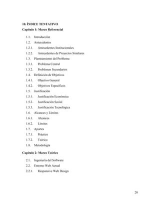 20
10. ÍNDICE TENTATIVO
Capítulo 1: Marco Referencial
1.1. Introducción
1.2. Antecedentes
1.2.1. Antecedentes Institucionales
1.2.2. Antecedentes de Proyectos Similares
1.3. Planteamiento del Problema
1.3.1. Problema Central
1.3.2. Problemas Secundarios
1.4. Definición de Objetivos
1.4.1. Objetivo General
1.4.2. Objetivos Específicos
1.5. Justificación
1.5.1. Justificación Económica
1.5.2. Justificación Social
1.5.3. Justificación Tecnológica
1.6. Alcances y Límites
1.6.1. Alcances
1.6.2. Límites
1.7. Aportes
1.7.1. Práctico
1.7.2. Teórico
1.8. Metodología
Capítulo 2: Marco Teórico
2.1. Ingeniería del Software
2.2. Entorno Web Actual
2.2.1. Responsive Web Design
 