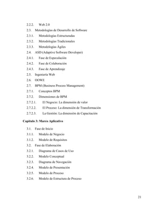 21
2.2.2. Web 2.0
2.3. Metodologías de Desarrollo de Software
2.3.1. Metodologías Estructuradas
2.3.2. Metodologías Tradicionales
2.3.3. Metodologías Ágiles
2.4. ASD (Adaptive Software Developer)
2.4.1. Fase de Especulación
2.4.2. Fase de Colaboración
2.4.3. Fase de Aprendizaje
2.5. Ingeniería Web
2.6. OOWE
2.7. BPM (Business Process Management)
2.7.1. Conceptos BPM
2.7.2. Dimensiones de BPM
2.7.2.1. El Negocio: La dimensión de valor
2.7.2.2. El Proceso: La dimensión de Transformación
2.7.2.3. La Gestión: La dimensión de Capacitación
Capítulo 3: Marco Aplicativo
3.1. Fase de Inicio
3.1.1. Modelo de Negocio
3.1.2. Modelo de Requisitos
3.2. Fase de Elaboración
3.2.1. Diagrama de Casos de Uso
3.2.2. Modelo Conceptual
3.2.3. Diagrama de Navegación
3.2.4. Modelo de Presentación
3.2.5. Modelo de Proceso
3.2.6. Modelo de Estructura de Proceso
 