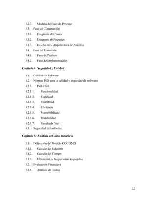 22
3.2.7. Modelo de Flujo de Proceso
3.3. Fase de Construcción
3.3.1. Diagrama de Clases
3.3.2. Diagrama de Paquetes
3.3.3. Diseño de la Arquitectura del Sistema
3.4. Fase de Transición
3.4.1. Fase de Pruebas
3.4.2. Fase de Implementación
Capítulo 4: Seguridad y Calidad
4.1. Calidad de Software
4.2. Normas ISO para la calidad y seguridad de software
4.2.1. ISO 9126
4.2.1.1. Funcionalidad
4.2.1.2. Fiabilidad
4.2.1.3. Usabilidad
4.2.1.4. Eficiencia
4.2.1.5. Mantenibilidad
4.2.1.6. Portabilidad
4.2.1.7. Resultado final
4.3. Seguridad del software
Capítulo 5: Análisis de Costo Beneficio
5.1. Definición del Modelo COCOMO
5.1.1. Cálculo del Esfuerzo
5.1.2. Cálculo del Tiempo
5.1.3. Obtención de las personas requeridas
5.2. Evaluación Financiera
5.2.1. Análisis de Costos
 