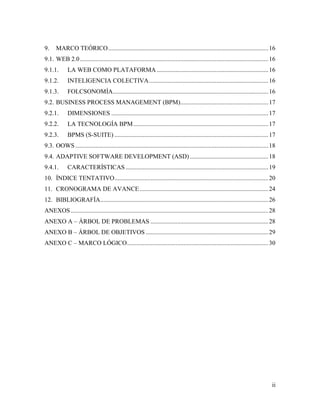 ii
9. MARCO TEÓRICO......................................................................................................16
9.1. WEB 2.0........................................................................................................................16
9.1.1. LA WEB COMO PLATAFORMA .......................................................................16
9.1.2. INTELIGENCIA COLECTIVA............................................................................16
9.1.3. FOLCSONOMÍA...................................................................................................16
9.2. BUSINESS PROCESS MANAGEMENT (BPM)........................................................17
9.2.1. DIMENSIONES ....................................................................................................17
9.2.2. LA TECNOLOGÍA BPM......................................................................................17
9.2.3. BPMS (S-SUITE) ..................................................................................................17
9.3. OOWS...........................................................................................................................18
9.4. ADAPTIVE SOFTWARE DEVELOPMENT (ASD)..................................................18
9.4.1. CARACTERÍSTICAS...........................................................................................19
10. ÍNDICE TENTATIVO..................................................................................................20
11. CRONOGRAMA DE AVANCE..................................................................................24
12. BIBLIOGRAFÍA...........................................................................................................26
ANEXOS..............................................................................................................................28
ANEXO A – ÁRBOL DE PROBLEMAS ...........................................................................28
ANEXO B – ÁRBOL DE OBJETIVOS ..............................................................................29
ANEXO C – MARCO LÓGICO..........................................................................................30
 