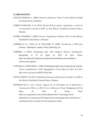 26
12. BIBLIOGRAFÍA
CHALCO MAMANI, A. (2009). Sistema de Educación Virtual. La Paz, Bolivia: Facultad
de Ciencias Puras y Naturales.
CORINI GUARACHI, A. R. (2014). Sistema Web de registro, seguimiento y control de
correspondencia basado en BPM. La Paz, Bolivia: Facultad de Ciencias Puras y
Natuales.
FLORES CONDORI, F. (2004). Control y Seguimiento Académico Web. La Paz, Bolivia:
Facultad de Ciencias Puras y Naturales.
GARIMELLA, K., LEES, M., & WILLIAMS, B. (2008). Introducción a BPM para
Dummies. Indianápolis, Indiana: Wiley Publishing, Inc.
GARRIDO, J. (2010). Metodología ágil: ASD (Adaptive Software Development).
Recuperado el 30 de Mayo de 2015, de EGA Futura:
http://developerwiki.egafutura.com/glosario/metodologia-agil-asd-adaptive-
software-development
LETELIER, P., & PENADÉS, C. (2006). Metodologías ágiles para el desarrollo de software.
Técnica Administrativa, 5(26). Recuperado el 30 de Mayo de 2015, de CyTA:
http://www.cyta.com.ar/ta0502/v5n2a1.htm
LICON CARPIO, I. R. (2011). Modelado de Sistemas de Información Contable con ASD. La
Paz, Bolivia: Facultad de Ciencias Puras y Natuales.
MANOSALVAS, C. (s.f.). Artículo: Impacto de las Tecnologías de la Información y
Cominucación (TICs) y la Web 2.0 en la Educación Virtual. Recuperado el 25 de
Mayo de 2015, de Gestor Exito:
http://www.gestorexito.com.ec/index.php/articulos/71-tecnologias-de-la-
informacion-y-comunicacion/69-impacto-de-las-tecnologias-de-la-informacion-y-
comunicacion-tics-y-la-web-2-0-en-la-educacion-virtual
 