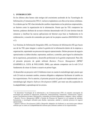1. INTRODUCCIÓN
En los últimos años hemos sido testigos del crecimiento acelerado de las Tecnologías de
Información y Comunicación (TICs)1
, inclusive topándonos con ellas en las tareas cotidianas.
Es evidente que las TICs han introducido cambios importantes en las prácticas empresariales,
en factores como la organización de la información. Puesto que las TICs rompieron las
barreras, podemos disfrutar de un nuevo término denominado web 2.0; éste término trata de
enmarcar y clasificar las nuevas aplicaciones de Internet cuya base se fundamenta en la
colaboración y creación de contenidos por parte de los propios usuarios (MANOSALVAS,
s.f.).
Los Sistemas de Información Integrados (SII), son Sistemas de Información (SI) que hacen
uso de las TICs para integrar o centrar la gestión de la información dentro de la empresa u
organización, soportando sus procesos de negocio operacionales. Dichos procesos de negocio
operacionales se deben diseñar, representar, analizar y controlar; para lograr la culminación
de la experiencia, pensamiento y desarrollo profesional en la gestión empresarial. Para ello
el presente proyecto de grado utilizará Business Process Management (BPM)2
(GARIMELLA, LEES, & WILLIAMS, 2008), que además comparten con la web 2.0 el
fundamento de situar al cliente o usuario en primer lugar.
Al desarrollar un proyecto web 2.0 debemos tener en cuenta la metodología ágil, puesto que
web 2.0 está en constante cambio, estamos obligados a adaptarnos fácilmente al cambio en
los requerimientos. Por lo anterior, el presente proyecto de grado será implementado con la
metodología ágil Adaptive Software Development (ASD)3
, por tener una alta aceptación en
la adaptabilidad y aprendizaje de los errores.
1
Se denominan Tecnologías de la Información y las Comunicaciones (TIC) al conjunto convergente de
tecnologías que permiten la adquisición, producción, almacenamiento, tratamiento, comunicación, registro,
acceso y presentación de datos, información y contenidos (en forma alfanumérica, imágenes, videos, sonidos).
2
Business Process Management (BPM o Gestión de Procesos de Negocio) es un conjunto de métodos,
herramientas y tecnologías utilizados para diseñar, representar, analizar y controlar procesos de negocio
operacionales.
3
Adaptive Software Developement (ASD o Desarrollo Adaptativo de Software) es una técnica para elaborar
software que se centra en la adaptabilidad del software para enfrentar cambios en los requerimientos.
 