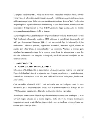2
La empresa Educomser SRL, desde sus inicios viene ofreciendo diferentes cursos, carreras
y/o servicios de informática a diferentes profesionales y público en general, tanto a empresas
públicas como privadas; dicha empresa considera necesario un Sistema Web Colaborativo
Integrado para la organización de su información y la toma de decisiones, además de refinar
sus procesos de negocios con la ayuda de BPM, asimismo llegar y dar poder a sus clientes
incorporando características web 2.0 al sistema.
El presente proyecto de grado tiene como propósito modelar, diseñar y desarrollar un Sistema
Web Colaborativo Integrado, basado en BPM utilizando la metodología de desarrollo ágil
ASD para la empresa Educomser SRL, el cual integrará el flujo de información de los
subsistemas: Control de personal, Seguimiento académico, Biblioteca digital, Control de
cuentas por cobrar (pago de mensualidades y de servicios), Anuncios y noticias; para
satisfacer las necesidades tanto de la empresa como la de los alumnos que ocupan los
servicios de la misma. Por otra parte se integrará y unificará los datos manejados por sus
sistemas actuales.
2. ANTECEDENTES
2.1. ANTECEDENTES INTITUCIONALES
Educomser SRL. (Educación en Computación y Servicios), es una empresa boliviana (ver
Figura 1) dedicada al rubro de la educación y servicios de consultoría en el área informática.
Está ubicada en la avenida 16 de Julio, nro. 1566, edificio 16 de Julio, piso 1, oficina 104;
zona Central.
Con resolución ministerial 123/13, está autorizada para dar cualquier curso del área
informática. En la actualidad cuenta con 17 años de experiencia (fundada en mayo del año
1998) brindando capacitación a diferentes instituciones públicas y privadas.
Actualmente cuenta con un sitio web bajo el dominio de educomser.com (ver Figura 2) en su
servidor propio, ubicado en la misma empresa. Dicho sitio web, presenta información
importante acerca de la actividad que desempeña la empresa, dando así a conocer los cursos,
carreras y servicios que presta.
 