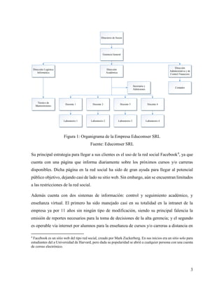 3
Docente 1 Docente 2 Docente 3 Docente 4
Laboratorio 1 Laboratorio 2 Laboratorio 3 Laboratorio 4
Técnico de
Mantenimiento
Contador
Dirección
Administrativa y de
Control Financiero
Dirección
Académica
Dirección Logística
Informática
Secretaría y
Admisiones
Gerencia General
Directorio de Socios
Figura 1: Organigrama de la Empresa Educomser SRL
Fuente: Educomser SRL
Su principal estrategia para llegar a sus clientes es el uso de la red social Facebook4
, ya que
cuenta con una página que informa diariamente sobre los próximos cursos y/o carreras
disponibles. Dicha página en la red social ha sido de gran ayuda para llegar al potencial
público objetivo, dejando casi de lado su sitio web. Sin embargo, aún se encuentran limitados
a las restricciones de la red social.
Además cuenta con dos sistemas de información: control y seguimiento académico, y
enseñanza virtual. El primero ha sido manejado casi en su totalidad en la intranet de la
empresa ya por 11 años sin ningún tipo de modificación, siendo su principal falencia la
emisión de reportes necesarios para la toma de decisiones de la alta gerencia; y el segundo
es operable vía internet por alumnos para la enseñanza de cursos y/o carreras a distancia en
4
Facebook es un sitio web del tipo red social, creado por Mark Zuckerberg. En sus inicios era un sitio solo para
estudiantes del a Universidad de Harvard, pero dada su popularidad se abrió a cualquier persona con una cuenta
de correo electrónico.
 