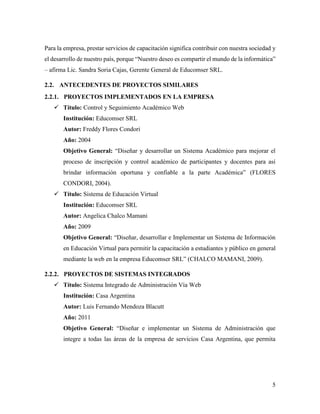 5
Para la empresa, prestar servicios de capacitación significa contribuir con nuestra sociedad y
el desarrollo de nuestro país, porque “Nuestro deseo es compartir el mundo de la informática”
– afirma Lic. Sandra Soria Cajas, Gerente General de Educomser SRL.
2.2. ANTECEDENTES DE PROYECTOS SIMILARES
2.2.1. PROYECTOS IMPLEMENTADOS EN LA EMPRESA
 Título: Control y Seguimiento Académico Web
Institución: Educomser SRL
Autor: Freddy Flores Condori
Año: 2004
Objetivo General: “Diseñar y desarrollar un Sistema Académico para mejorar el
proceso de inscripción y control académico de participantes y docentes para así
brindar información oportuna y confiable a la parte Académica” (FLORES
CONDORI, 2004).
 Título: Sistema de Educación Virtual
Institución: Educomser SRL
Autor: Angelica Chalco Mamani
Año: 2009
Objetivo General: “Diseñar, desarrollar e Implementar un Sistema de Información
en Educación Virtual para permitir la capacitación a estudiantes y público en general
mediante la web en la empresa Educomser SRL” (CHALCO MAMANI, 2009).
2.2.2. PROYECTOS DE SISTEMAS INTEGRADOS
 Título: Sistema Integrado de Administración Vía Web
Institución: Casa Argentina
Autor: Luis Fernando Mendoza Blacutt
Año: 2011
Objetivo General: “Diseñar e implementar un Sistema de Administración que
integre a todas las áreas de la empresa de servicios Casa Argentina, que permita
 