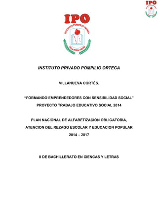 INSTITUTO PRIVADO POMPILIO ORTEGA 
VILLANUEVA CORTÉS. 
“FORMANDO EMPRENDEDORES CON SENSIBILIDAD SOCIAL” 
PROYECTO TRABAJO EDUCATIVO SOCIAL 2014 
PLAN NACIONAL DE ALFABETIZACION OBLIGATORIA, 
ATENCION DEL REZAGO ESCOLAR Y EDUCACION POPULAR 
2014 – 2017 
II DE BACHILLERATO EN CIENCAS Y LETRAS 
 