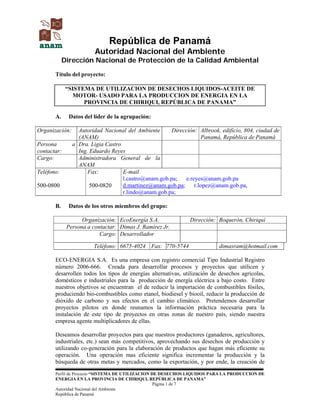 Perfil de Proyecto “SISTEMA DE UTILIZACION DE DESECHOS LIQUIDOS PARA LA PRODUCCION DE
ENERGIA EN LA PROVINCIA DE CHIRIQUI, REPÚBLICA DE PANAMA”
Página 1 de 7
Autoridad Nacional del Ambiente
República de Panamá
República de Panamá
Autoridad Nacional del Ambiente
Dirección Nacional de Protección de la Calidad Ambiental
Título del proyecto:
“SISTEMA DE UTILIZACION DE DESECHOS LIQUIDOS-ACEITE DE
MOTOR- USADO PARA LA PRODUCCION DE ENERGIA EN LA
PROVINCIA DE CHIRIQUI, REPÚBLICA DE PANAMA”
A. Datos del líder de la agrupación:
Organización: Autoridad Nacional del Ambiente
(ANAM)
Dirección: Albrook, edificio, 804, ciudad de
Panamá, República de Panamá
Persona a
contactar:
Dra. Ligia Castro
Ing. Eduardo Reyes
Cargo: Administradora General de la
ANAM
Teléfono:
500-0800
Fax:
500-0820
E-mail
l.castro@anam.gob.pa; e.reyes@anam.gob.pa
d.martinez@anam.gob.pa; r.lopez@anam.gob.pa,
r.lindo@anam.gob.pa;
B. Datos de los otros miembros del grupo:
Organización: EcoEnergía S.A. Dirección: Boquerón, Chiriquí
Persona a contactar: Dimas J. Ramírez Jr.
Cargo: Desarrollador
Teléfono: 6675-4024 Fax: 770-5744 dimasram@hotmail.com
ECO-ENERGIA S.A. Es una empresa con registro comercial Tipo Industrial Registro
número 2006-666. Creada para desarrollar procesos y proyectos que utilicen y
desarrollen todos los tipos de energías alternativas, utilización de desechos agrícolas,
domésticos e industriales para la producción de energía eléctrica a bajo costo. Entre
nuestros objetivos se encuentran el de reducir la importación de combustibles fósiles,
produciendo bio-combustibles como etanol, biodiesel y biooil, reducir la producción de
dióxido de carbono y sus efectos en el cambio climático. Pretendemos desarrollar
proyectos pilotos en donde reunamos la información práctica necesaria para la
instalación de este tipo de proyectos en otras zonas de nuestro país, siendo nuestra
empresa agente multiplicadores de ellas.
Deseamos desarrollar proyectos para que nuestros productores (ganaderos, agricultores,
industriales, etc.) sean más competitivos, aprovechando sus desechos de producción y
utilizando co-generación para la elaboración de productos que hagan más eficiente su
operación. Una operación mas eficiente significa incrementar la producción y la
búsqueda de otras metas y mercados, como la exportación, y por ende, la creación de
 