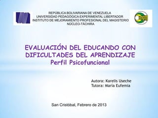 REPÚBLICA BOLIVARIANA DE VENEZUELA
   UNIVERSIDAD PEDAGÒGICA EXPERIMENTAL LIBERTADOR
 INSTITUTO DE MEJORAMIENTO PROFESIONAL DEL MAGISTERIO
                    NÙCLEO-TÀCHIRA




EVALUACIÓN DEL EDUCANDO CON
DIFICULTADES DEL APRENDIZAJE
       Perfil Psicofuncional

                                Autora: Karelis Useche
                                Tutora: María Eufemia



           San Cristóbal, Febrero de 2013
 