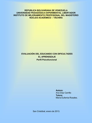 REPUBLICA BOLIVARIANA DE VENEZUELA
   UNIVERSIDAD PEDAGÓGICA EXPERIMENTAL LIBERTADOR
INSTITUTO DE MEJORAMIENTO PROFESIONAL DEL MAGISTERIO
              NÚCLEO ACADÉMICO – TÁCHIRA




      EVALUACIÓN DEL EDUCANDO CON DIFICULTADES
                   EL APRENDIZAJE
                  Perfil Psicofuncional




                                       Autora:
                                       Ana Díaz Carrillo
                                       Tutora:
                                       María Eufemia Rosales.




               San Cristóbal, enero de 2013.
 