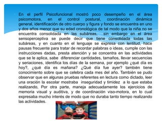 En el perfil Psicofuncional mostró poco desempeño en el área
psicomotora, en el control postural, coordinación dinámica
general, identificación de otro cuerpo y figura y fondo se encuentra en uno
y dos años menor que su edad cronológica de tal modo que la niña no se
encuentra consolidada en las subáreas, sin embargo en el área
sensoperceptiva se puede decir que tiene consolidada todas las
subáreas, y en cuanto en el lenguaje se expresa con lentitud, hace
pausas frecuente para tratar de recordar palabras o ideas, cumple con las
instrucciones dadas, presta atención y se concentra en las actividades
que se le aplica, sabe diferenciar cantidades, tamaños, llevar secuencias
y seriaciones, identifica los días de la semana, por ejemplo ¿qué día es
hoy?, ¿qué día es mañana? ¿Qué día fue ayer? también tiene
conocimiento sobre que se celebra cada mes del año. También se pudo
observar que en algunas pruebas referentes en lectura como dictado, leer
una oración la escolar mostraba inseguridad y timidez a lo que estaba
realizando, Por otra parte, maneja adecuadamente los ejercicios de
memoria visual y auditiva, y de coordinación viso-motora, en lo cual
expresaba mucho interés de modo que no duraba tanto tiempo realizando
las actividades.
 