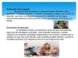 Evaluación del Lenguaje
          Se observó que la escolar no presenta ninguna dificultad para
establecer imágenes verbales, ni sonidos de palabras silabas, por lo tanto se
describe que tiene un lenguaje comprensivo o receptivo ya que sigue
instrucciones dadas por otras personas, y a su vez expresa un lenguaje con
fluidez


Evaluación de Atención
           La estudiante mostro concentración cada vez que se la aplicaba
algún tipo de estrategia o actividad, solo mostraba cansancio, rechazo
cuando se le colocaba actividades relacionadas con la lectura, siendo esta la
subárea la que más se le dificulta, solo mostraba posible atención cuando le
mostraba las letras con imágenes como la A con la figura de avión.
 