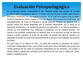 Evaluación Psicopedagógica
En la escuela estadal concentrada Nº 84, Pedraza asiste una escolar de nombre
(L.Y.R.P), edad cronológica 8 años y 11 meses, vive con el grupo familiar papá mamá y
hermanos, mostrando ser una familia funcional en la cual se le aplico unas pruebas,
donde la estudiante mostro interés y a su vez seguía instrucciones correctamente. Su
comportamiento en clase es tranquila y presta atención también se observo que la
escolar realiza las tareas asignadas por la docente diariamente, por lo tanto en el
desarrollo psicomotor y su apariencia personal es adecuada a su edad cronológica y
mental, es una estudiante muy ordenada y cuidadosa con su material escolar. En
cuanto a las pruebas académicas se observó que en la escritura su tipo de letra es
cursiva y script, conserva la forma de las letras, la presión del lápiz es normal y su
velocidad al escribir es lenta solo transcribe desde la pizarra o de cualquier otro artículo
de folleto.
Por otro lado en la lectura la niña no sabe leer rechaza la situación de lectura,
manifiesta inseguridad al leer, usa el dedo como guía, tiene dificultad para pronunciar
ciertas palabras de tal modo se encuentra iniciándose en los fonemas y en cuanto a
calculo realiza operaciones simples como adiciones de una, dos y hasta tres cifras,
restas y multiplicaciones.
 