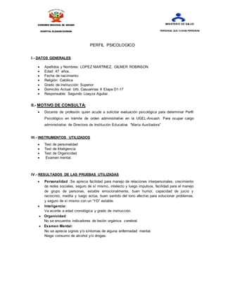 PERFIL PSICOLOGICO
I.- DATOS GENERALES
 Apellidos y Nombres: LOPEZ MARTINEZ, GILMER ROBINSON
 Edad: 47 años.
 Fecha de nacimiento:
 Religión: Católica
 Grado de instrucción: Superior
 Domicilio Actual: Urb. Casuarinas II Etapa D1-17
 Responsable: Segundo Loayza Aguilar.
II.- MOTIVO DE CONSULTA:
 Docente de profesión quien acude a solicitar evaluación psicológica para determinar Perfil
Psicológico en trámite de orden administrativo en la UGEL-Ancash. Para ocupar cargo
administrativo de Directora de Institución Educativa “María Auxiliadora”
III.- INSTRUMENTOS UTILIZADOS
 Test de personalidad
 Test de Inteligencia
 Test de Organicidad
 Examen mental.
IV.- RESULTADOS DE LAS PRUEBAS UTILIZADAS
 Personalidad :Se aprecia facilidad para manejo de relaciones interpersonales, crecimiento
de redes sociales, seguro de sí mismo, intelecto y luego impulsos, facilidad para el manejo
de grupo de personas, estable emocionalmente, buen humor, capacidad de juicio y
raciocinio, medita y luego actúa, buen sentido del tono afectivo para solucionar problemas,
y seguro de sí mismo con un “YO” estable.
 Inteligencia:
Va acorde a edad cronológica y grado de instrucción.
 Organicidad:
No se encuentra indicadores de lesión orgánica cerebral.
 Examen Mental:
No se aprecia signos y/o síntomas de alguna enfermedad mental.
Niega consumo de alcohol y/o drogas.
GOBIERNO REGIONAL DE ANCASH
HOSPITAL ELEAZAR GUZMÁN
BARRÓN
MINISTERIO DE SALUD
PERSONAS QUE CUIDAN PERSONAS
 