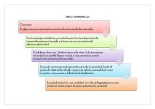 SALUD – ENMFERMEDAD


C oncepto
Es algo mas que una simple ausencia de enfermedades mentales

     Karl meninger: establese que salud mental es la adaptacion de
     los seres humanos al mundo y a los otros con un maximo de
     eficacia y felicidad

           Erich from: dice que " desde el punto de vista de la funcion en
           sociedad uno puede llamar o sana a una persona si puede
           cumplir con todos sus roles sociales

                 Si puede participar en la reproduccion de la sociedad, desde el
                 punto de vista induvidual , vemos a la salud o normalidad como
                 el optico crecimiento y felicidad del individuo


                       La salud mental es una cualidad de vida, se logragracias a una
                       continua lucha en pro de mejor adaptacion personal
 