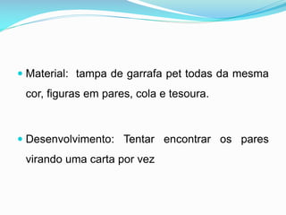  Material: tampa de garrafa pet todas da mesma

cor, figuras em pares, cola e tesoura.

 Desenvolvimento: Tentar encontrar os pares

virando uma carta por vez

 