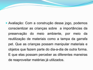  Avaliação: Com a construção desse jogo, podemos

conscientizar as crianças sobre a importâncias da
preservação do meio ambiente, por meio da
reutilização de materiais como a tampa da garrafa
pet. Que as crianças possam manipular materiais e
objetos que fazem parte do dia-a-dia de outra forma.
E que elas possam perceber as diferentes maneiras
de reaproveitar matérias já utilizados.

 