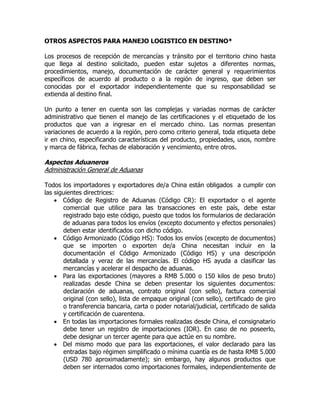 OTROS ASPECTOS PARA MANEJO LOGISTICO EN DESTINO*

Los procesos de recepción de mercancías y tránsito por el territorio chino hasta
que llega al destino solicitado, pueden estar sujetos a diferentes normas,
procedimientos, manejo, documentación de carácter general y requerimientos
específicos de acuerdo al producto o a la región de ingreso, que deben ser
conocidas por el exportador independientemente que su responsabilidad se
extienda al destino final.

Un punto a tener en cuenta son las complejas y variadas normas de carácter
administrativo que tienen el manejo de las certificaciones y el etiquetado de los
productos que van a ingresar en el mercado chino. Las normas presentan
variaciones de acuerdo a la región, pero como criterio general, toda etiqueta debe
ir en chino, especificando características del producto, propiedades, usos, nombre
y marca de fábrica, fechas de elaboración y vencimiento, entre otros.

Aspectos Aduaneros
Administración General de Aduanas

Todos los importadores y exportadores de/a China están obligados a cumplir con
las siguientes directrices:
     Código de Registro de Aduanas (Código CR): El exportador o el agente
       comercial que utilice para las transacciones en este país, debe estar
       registrado bajo este código, puesto que todos los formularios de declaración
       de aduanas para todos los envíos (excepto documento y efectos personales)
       deben estar identificados con dicho código.
     Código Armonizado (Código HS): Todos los envíos (excepto de documentos)
       que se importen o exporten de/a China necesitan incluir en la
       documentación el Código Armonizado (Código HS) y una descripción
       detallada y veraz de las mercancías. El código HS ayuda a clasificar las
       mercancías y acelerar el despacho de aduanas.
     Para las exportaciones (mayores a RMB 5.000 o 150 kilos de peso bruto)
       realizadas desde China se deben presentar los siguientes documentos:
       declaración de aduanas, contrato original (con sello), factura comercial
       original (con sello), lista de empaque original (con sello), certificado de giro
       o transferencia bancaria, carta o poder notarial/judicial, certificado de salida
       y certificación de cuarentena.
     En todas las importaciones formales realizadas desde China, el consignatario
       debe tener un registro de importaciones (IOR). En caso de no poseerlo,
       debe designar un tercer agente para que actúe en su nombre.
     Del mismo modo que para las exportaciones, el valor declarado para las
       entradas bajo régimen simplificado o mínima cuantía es de hasta RMB 5.000
       (USD 780 aproximadamente); sin embargo, hay algunos productos que
       deben ser internados como importaciones formales, independientemente de
 