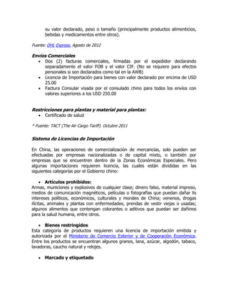 su valor declarado, peso o tamaño (principalmente productos alimenticios,
       bebidas y medicamentos entre otros).

Fuente: DHL Express. Agosto de 2012

Envíos Comerciales
      Dos (2) facturas comerciales, firmadas por el expedidor declarando
       separadamente el valor FOB y el valor CIF. (No se requiere para efectos
       personales si son declarados como tal en la AWB)
      Licencia de Importación para bienes con valor declarado por encima de USD
       25.00
      Factura Consular visada por el consulado chino para todos los envíos con
       valores superiores a los USD 250.00


Restricciones para plantas y material para plantas:
      Certificado de salud

* Fuente: TACT (The Air Cargo Tariff). Octubre 2011


Sistema de Licencias de Importación

En China, las operaciones de comercialización de mercancías, solo pueden ser
efectuadas por empresas nacionalizadas o de capital mixto, o también por
empresas que se encuentren dentro de la Zonas Económicas Especiales. Pero
algunas importaciones requieren licencia, las cuales están divididas en las
siguientes categorías por el Gobierno chino:

      Artículos prohibidos:
Armas, municiones y explosivos de cualquier clase; dinero falso, material impreso,
medios de comunicación magnéticos, películas o fotografías que puedan dañar lis
intereses políticos, económicos, culturales y morales de China; venenos, drogas
ilícitas, animales y plantas con enfermedades, prendas de vestir viejas o usadas;
algunos alimentos que contengan colorantes o aditivos que puedan ser dañinos
para la salud humana, entre otros.

    Bienes restringidos
Esta categoría de productos requieren una licencia de importación emitida y
autorizada por el Ministerio de Comercio Exterior y de Cooperación Económica.
Entre los productos se encuentran algunos granos, lana, azúcar, algodón, tabaco,
lavadoras, caucho natural y relojes.

    Marcado y etiquetado
 