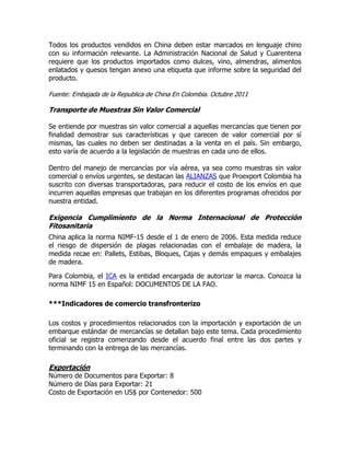 Todos los productos vendidos en China deben estar marcados en lenguaje chino
con su información relevante. La Administración Nacional de Salud y Cuarentena
requiere que los productos importados como dulces, vino, almendras, alimentos
enlatados y quesos tengan anexo una etiqueta que informe sobre la seguridad del
producto.

Fuente: Embajada de la Republica de China En Colombia. Octubre 2011

Transporte de Muestras Sin Valor Comercial

Se entiende por muestras sin valor comercial a aquellas mercancías que tienen por
finalidad demostrar sus características y que carecen de valor comercial por sí
mismas, las cuales no deben ser destinadas a la venta en el país. Sin embargo,
esto varía de acuerdo a la legislación de muestras en cada uno de ellos.

Dentro del manejo de mercancías por vía aérea, ya sea como muestras sin valor
comercial o envíos urgentes, se destacan las ALIANZAS que Proexport Colombia ha
suscrito con diversas transportadoras, para reducir el costo de los envíos en que
incurren aquellas empresas que trabajan en los diferentes programas ofrecidos por
nuestra entidad.

Exigencia Cumplimiento de la Norma Internacional de Protección
Fitosanitaria
China aplica la norma NIMF-15 desde el 1 de enero de 2006. Esta medida reduce
el riesgo de dispersión de plagas relacionadas con el embalaje de madera, la
medida recae en: Pallets, Estibas, Bloques, Cajas y demás empaques y embalajes
de madera.

Para Colombia, el ICA es la entidad encargada de autorizar la marca. Conozca la
norma NIMF 15 en Español: DOCUMENTOS DE LA FAO.

***Indicadores de comercio transfronterizo

Los costos y procedimientos relacionados con la importación y exportación de un
embarque estándar de mercancías se detallan bajo este tema. Cada procedimiento
oficial se registra comenzando desde el acuerdo final entre las dos partes y
terminando con la entrega de las mercancías.

Exportación
Número de Documentos para Exportar: 8
Número de Días para Exportar: 21
Costo de Exportación en US$ por Contenedor: 500
 