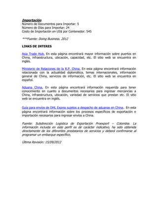 Importación
Número de Documentos para Importar: 5
Número de Días para Importar: 24
Costo de Importación en US$ por Contenedor: 545

***Fuente: Doing Business. 2012

LINKS DE INTERES

Asia Trade Hub. En esta página encontrará mayor información sobre puertos en
China, infraestructura, ubicación, capacidad, etc. El sitio web se encuentra en
inglés.

Ministerio de Relaciones de la R.P. China. En esta página encontrará información
relacionada con la actualidad diplomática, temas internacionales, información
general de China, servicios de información, etc. El sitio web se encuentra en
español.

Aduana China. En esta página encontrará información requerida para tener
conocimiento en cuanto a documentos necesarios para ingresar mercancías a
China, infraestructura, ubicación, variedad de servicios que prestan etc. El sitio
web se encuentra en inglés.

Guía para envíos de DHL Exprss sujetos a despacho de aduanas en China. En esta
página encontrará información sobre los procesos específicos de exportación e
importación necesarios para ingresar envíos a China.

Fuente: Subdirección Logística de Exportación Proexport – Colombia. La
información incluida en este perfil es de carácter indicativo, ha sido obtenida
directamente de los diferentes prestatarios de servicios y deberá confirmarse al
programar un embarque específico.

Última Revisión: 15/09/2012
 