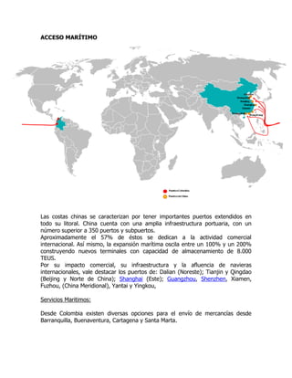 ACCESO MARÍTIMO




Las costas chinas se caracterizan por tener importantes puertos extendidos en
todo su litoral. China cuenta con una amplia infraestructura portuaria, con un
número superior a 350 puertos y subpuertos.
Aproximadamente el 57% de éstos se dedican a la actividad comercial
internacional. Así mismo, la expansión marítima oscila entre un 100% y un 200%
construyendo nuevos terminales con capacidad de almacenamiento de 8.000
TEUS.
Por su impacto comercial, su infraestructura y la afluencia de navieras
internacionales, vale destacar los puertos de: Dalian (Noreste); Tianjin y Qingdao
(Beijing y Norte de China); Shanghai (Este); Guangzhou, Shenzhen, Xiamen,
Fuzhou, (China Meridional), Yantai y Yingkou,

Servicios Maritimos:

Desde Colombia existen diversas opciones para el envío de mercancías desde
Barranquilla, Buenaventura, Cartagena y Santa Marta.
 