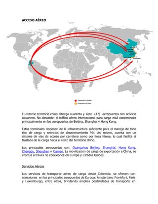 ACCESO AÉREO




El extenso territorio chino alberga cuarenta y siete (47) aeropuertos con servicio
aduanero. No obstante, el tráfico aéreo internacional para carga está concentrado
principalmente en los aeropuertos de Beijing, Shanghai y Hong Kong.

Estos terminales disponen de la infraestructura suficiente para el manejo de todo
tipo de carga y servicios de almacenamiento frío. Así mismo, cuenta con un
sistema de vías de acceso por carretera como por línea férrea, lo cual facilita el
traslado de la carga hacia el resto del territorio chino.

Los principales aeropuertos son: Guangzhou Beijing, Shanghái, Hong Kong,
Chengdu, Shenzhen y Xiamen. La movilización de carga de exportación a China, se
efectúa a través de conexiones en Europa y Estados Unidos.


Servicios Aéreos

Los servicios de transporte aéreo de carga desde Colombia, se ofrecen con
conexiones en los principales aeropuertos de Europa: Ámsterdam, Frankfurt, París
y Luxemburgo, entre otros, brindando amplias posibilidades de transporte en
 
