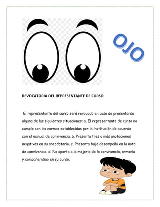 REVOCATORIA DEL REPRESENTANTE DE CURSO
El representante del curso será revocado en caso de presentarse
alguna de las siguientes situaciones: a. El representante de curso no
cumple con las normas establecidas por la institución de acuerdo
con el manual de convivencia. b. Presenta tres o más anotaciones
negativas en su anecdotario. c. Presenta bajo desempeño en la nota
de convivencia. d. No aporta a la mejoría de la convivencia, armonía
y compañerismo en su curso.
 