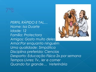  PERFIL RÁPIDO E TAL…
 Nome: Isa Duarte
 Idade: 12
 Família: Protectora
 Amigos: Gosto muito deles
 Amor:Por enquanto ninguém
 Uma qualidade: Simpática
 Disciplina preferida: Ciencias
 Desporto: Educação Física 2x por semana
 Tempos Livres: Tv., ler e comer
 Quando for grande… Veterinária
 