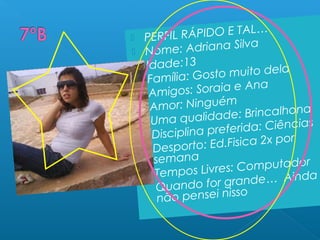  PERFIL RÁPIDO E TAL…
 Nome: Adriana Silva
 Idade:13
 Família: Gosto muito dela
 Amigos: Soraia e Ana
 Amor: Ninguém
 Uma qualidade: Brincalhona
 Disciplina preferida: Ciências
 Desporto: Ed.Fisica 2x por
semana
 Tempos Livres: Computador
 Quando for grande… Ainda
não pensei nisso
 