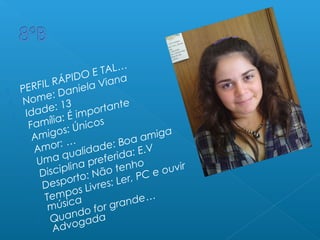  PERFIL RÁPIDO E TAL…
 Nome: Daniela Viana
 Idade: 13
 Família: É importante
 Amigos: Únicos
 Amor: …
 Uma qualidade: Boa amiga
 Disciplina preferida: E.V
 Desporto: Não tenho
 Tempos Livres: Ler, PC e ouvir
música
 Quando for grande…
Advogada
 