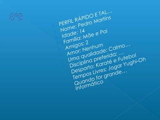  PERFIL RÁPIDO E TAL…
 Nome: Pedro Martins
 Idade: 14
 Família: Mãe e Pai
 Amigos: 2
 Amor: Nenhum
 Uma qualidade: Calmo…
 Disciplina preferida: …
 Desporto: Karaté e Futebol
 Tempos Livres: Jogar Yughi-Oh
 Quando for grande…
Informático
 