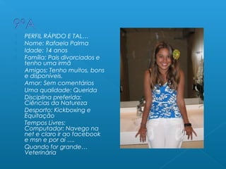  PERFIL RÁPIDO E TAL…
 Nome: Rafaela Palma
 Idade: 14 anos
 Família: Pais divorciados e
tenho uma irmã
 Amigos: Tenho muitos, bons
e disponíveis.
 Amor: Sem comentários
 Uma qualidade: Querida
 Disciplina preferida:
Ciências da Natureza
 Desporto: Kickboxing e
Equitação
 Tempos Livres:
Computador: Navego na
net e claro ir ao facebook
e msn e por aí ….
 Quando for grande…
Veterinária
 