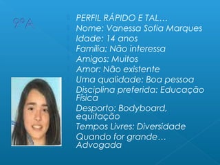  PERFIL RÁPIDO E TAL…
 Nome: Vanessa Sofia Marques
 Idade: 14 anos
 Família: Não interessa
 Amigos: Muitos
 Amor: Não existente
 Uma qualidade: Boa pessoa
 Disciplina preferida: Educação
Física
 Desporto: Bodyboard,
equitação
 Tempos Livres: Diversidade
 Quando for grande…
Advogada
 