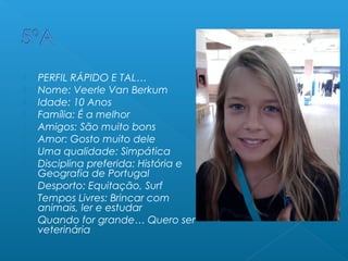  PERFIL RÁPIDO E TAL…
 Nome: Veerle Van Berkum
 Idade: 10 Anos
 Família: É a melhor
 Amigos: São muito bons
 Amor: Gosto muito dele
 Uma qualidade: Simpática
 Disciplina preferida: História e
Geografia de Portugal
 Desporto: Equitação, Surf
 Tempos Livres: Brincar com
animais, ler e estudar
 Quando for grande… Quero ser
veterinária
 