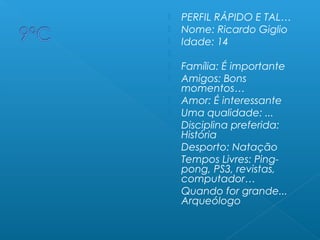  PERFIL RÁPIDO E TAL…
 Nome: Ricardo Giglio
 Idade: 14
  
 Família: É importante
 Amigos: Bons
momentos…
 Amor: É interessante
 Uma qualidade: ...
 Disciplina preferida:
História
 Desporto: Natação
 Tempos Livres: Ping-
pong, PS3, revistas,
computador…
 Quando for grande...
Arqueólogo
 