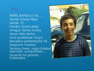  PERFIL RÁPIDO E TAL…
 Nome: Daniel Filipe
 Idade: 12
 Família: Gosto deles
 Amigos: Tenho muitos
 Amor: Não tenho
 Uma qualidade: Força
 Disciplina preferida:Ed. Fís.
 Desporto: Futebol
 Tempos Livres: Jogar futebol,
televisão, computador…
 Quando for grande…
Futebolista
 