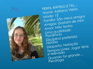  PERFIL RÁPIDO E TAL…
 Nome: Adriana Vieira
 Idade: 12
 Família: São meus amigos
 Amigos: Gostam de mim
 Amor: Não tenho
 Uma qualidade:
Paciência
 Disciplina preferida:
História
 Desporto: Natação
 Tempos Livres: Jogar ténis
e televisão
 Quando for grande…
Psicóloga
 
