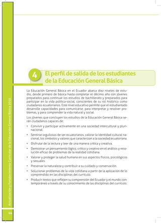 4         !"#$%&'"#(%#)*"+(*#(%#",)#%)-.(+*/-%)#
                                                                                               (%#"*#!(.0*0+1/#2%/%&*"#34)+0*
                                                                                 La Educación General Básica en el Ecuador abarca diez niveles de estu-
                                                                                 dio, desde primero de básica hasta completar el décimo año con jóvenes
                                                                                 preparados para continuar los estudios de bachillerato y preparados para
Actualización y Fortalecimiento Curricular de la Educación General Básica 2010




                                                                                 participar en la vida política-social, conscientes de su rol histórico como
                                                                                 !"#$%$%&'()*!#%+',"%&'(-).(+*)&"/*0)*$#!%+"/')1*,2"+*)3#*)*0)*(+#$"%&+%$')
                                                                                 desarrolle capacidades para comunicarse, para interpretar y resolver pro-
                                                                                 40*2%(5)6)1%,%)!'21,*&$*,)0%)/"$%)&%+#,%0)6)('!"%0-
                                                                                 7'()89/*&*()3#*)!'&!0#6*&)0'()*(+#$"'()$*)0%).$#!%!"9&):*&*,%0);<("!%)(*-
                                                                                 rán ciudadanos capaces de:
                                                                                 =) >'&/"/",)6)1%,+"!"1%,)%!+"/%2*&+*)*&)#&%)('!"*$%$)"&+*,!#0+#,%0)6)10#,"-
                                                                                    &%!"'&%0-
                                                                                 =) ?*&+",(*)',@#00'('()$*)(*,)*!#%+',"%&'(5)/%0',%,)0%)"$*&+"$%$)!#0+#,%0)&%-
                                                                                    !"'&%05)0'()(A24'0'()6)/%0',*()3#*)!%,%!+*,"B%&)%)0%)('!"*$%$)*!#%+',"%&%-
                                                                                 =) C"(D,#+%,)$*)0%)0*!+#,%)6)0**,)$*)#&%)2%&*,%)!,A+"!%)6)!,*%+"/%-
                                                                                 =) C*2'(+,%,)#&)1*&(%2"*&+')09@"!'5)!,A+"!')6)!,*%+"/')*&)*0)%&<0"("()6),*('-
                                                                                    0#!"9&)*D"!%B)$*)1,'40*2%()$*)0%),*%0"$%$)!'+"$"%&%-)
                                                                                 =) E%0',%,)6)1,'+*@*,)0%)(%0#$)F#2%&%)*&)(#()%(1*!+'()DA("!'(5)1("!'09@"!'()
                                                                                    6)(*G#%0*(-
                                                                                 =) H,*(*,/%,)0%)&%+#,%0*B%)6)!'&+,"4#",)%)(#)!#"$%$')6)!'&(*,/%!"9&-
                                                                                 =) ?'0#!"'&%,)1,'40*2%()$*)0%)/"$%)!'+"$"%&%)%)1%,+",)$*)0%)%10"!%!"9&)$*)0')
                                                                                    !'21,*&$"$')*&)0%()$"(!"10"&%()$*0)!#,,A!#0'-
                                                                                 =) H,'$#!",)+*G+'()3#*),*D0*8*&)(#)!'21,*&("9&)$*0).!#%$',)6)*0)2#&$')!'&-
                                                                                    +*21',<&*')%)+,%/I()$*)(#)!'&'!"2"*&+')$*)0%()$"(!"10"&%()$*0)!#,,A!#0'-)




          14
 