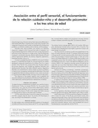 Salud Mental 2009;32:231-239 perfil sensorial, el funcionamiento de la relación cuidador-niño y el desarrollo psicomotor
             Asociación entre el




       Asociación entre el perfil sensorial, el funcionamiento
      de la relación cuidador-niño y el desarrollo psicomotor
                      a los tres años de edad
                                          Liliana Castillejos-Zenteno,1 Rolando Rivera-González2

                                                                                                                                           Artículo original



                                   SUMMARY                                         test, correspondence analysis and comparison one-way variance
                                                                                   analysis. Analyses conducted using SPSS 12.0 statistical software.
     Since the beginning of the last century there were some differences in
     child-related difficulties in regulation that could not be included in the                                     Results
     categories of diagnosis were counted, so they fitted within the learning      The children had an average age of 43.2 ± 4.2 months, 50% were
     problems, coordination problems and sometimes until the epilepsy.             girls, development showed ratios of around 105 ± 15 points. The
           Decades later, each problem was subject of a separate                   average ratios of development were higher in girls than in boys in all
     diagnostic category, which favored the study of diseases, but                 areas except manual skill.
     fragmented the diagnosis for children who had a variety of symptoms                  The characteristics of sensory profile were established on the
     that some of them were due to a single source. Then the diagnoses             basis of results obtained in the SP: 17 children (31%) were located
     increased in coordination disorder, attention deficit disorder with and       in the group with «normal» sensory profile, which refers to the scores
     without hyperactivity (ADHD), the sensory integration dysfunction,            within the parameters of typical performance or have up to two
     language disorders, and so on.                                                factors with likely difference; 21 children (39%) were located in the
           In order to complete the criteria of DSM-IV, in the case of children    «suspected» group when the subjects likely to exceed two factors
     the Zero to Three/National Center for Clinical Programs for Infants           with difference and up to 1 factor with definitive difference, and 16
     developed a diagnostic classification for children from 0 to 3 years          children (30%) in the «regulatory disorder» group formed by the
     old (DC: O-3). The DC: 0-3, consists of five axes. The Axis I refers to       cases that are more than three factors likely to dispute and/ or
     the primary diagnosis, and includes the regulatory disorders and              difference with more than two final (over four factors outside of the
     developmental disorders that affect different systems. Regulatory             typical performance).
     disorders are constitutional in nature, based on sensory problems,                   Sections of «auditory processing», «vestibular processing»,
     or sensorimotor processing, characterized by difficulties of the child        «results in the behavior of sensory processing» and «modulation of
     to regulate their behavior, sensory, attention, motor and/or emotional,       the entry of sensory stimuli that affect the emotional responses» were
     to organize positive affective states, warning or actions to calm down.       those that had a higher frequency of profiles of children outside typical
           The objective of the present research was to establish the              behavior (50%). The section of «modulating the entry of visual stimuli»
     association between the characteristics of the Sensory Profile, the parent-   was the most frequent typical behavior among children (78%).
     infant relationship and the psychomotor development of children.                     In relation to the factors, the proportion of children who had
                                                                                   values within the typical range in each of the factors of SP was 41%
                              Materials and methods                                to 83%, «sensory seeking» and «inatention/ distractibility» were the
     To assess the level of development of children was used the Conduct           most affected by having more than a half of the cases outside of the
     Development Profile, as revised (PCD-R). For the parent-infant                typical range, while «poor record» and «sensory sensitivity» were
     relationship was used the Parent-Infant Relationship Global                   the least altered, being over 75% of cases characterized as typical
     Assessment Scale (PIR-GAS). Thus, to recognize a regulatory disorder          performance.
     it was used the Sensory Profile which assess the child’s sensory                     At the regulatory disorders assessment boys showed more
     processing and its impact on the daily lives of children.                     frequent regulatory disruptions, 44% respect to girls 15% (p <0.05).
           To fit the relationship style in one of the categories, the children           Additionally areas of PCD-R showed some degree of correlation
     and their caregiver play for about 15 minutes with three types of             with at least two areas of the SP the «emotional/ social» and
                                                                                                                          ,
     toys, according to the classification of Florey.                              «expressive language» areas of the PCD-R showed more significant
                                                                                   correlations with sections of the SP while «sensory processing related
                                                                                                                        ,
                               Statistical analysis                                to the resistance/tone» and «modulation related to the position of the
     For data analysis were conducted descriptive statistics of the general        body and movement» sections, which were correlated with most of
     variables and those of primary interest, test Chi2 for contingence tables     the development areas explored with the PCD-R.



 1
     Instituto de Terapia Ocupacional A.C.
 2
     Laboratorio de Seguimiento del Neurodesarrollo, Instituto Nacional de Pediatría.
 Correspondencia: Dr. Rolando Rivera-González. Laboratorio de Seguimiento del Neurodesarrollo. Instituto Nacional de Pediatría. Insurgentes Sur 3700 C,
 col. Insurgentes Cuicuilco. 04530, México DF. e-mail: irivera@prodigy.net.mx Fax: 10840900 ext. 1437
 Recibido primera versión: 2 de septiembre de 2008. Segunda versión: 21 de noviembre de 2008. Aceptado: 7 de diciembre de 2008.




                   Vol. 32, No. 3, mayo-junio 2009                                                                                                         231
 