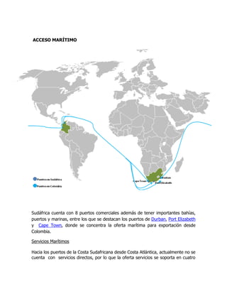 ACCESO MARÍTIMO




Sudáfrica cuenta con 8 puertos comerciales además de tener importantes bahías,
puertos y marinas, entre los que se destacan los puertos de Durban, Port Elizabeth
y Cape Town, donde se concentra la oferta marítima para exportación desde
Colombia.

Servicios Marítimos

Hacia los puertos de la Costa Sudafricana desde Costa Atlántica, actualmente no se
cuenta con servicios directos, por lo que la oferta servicios se soporta en cuatro
 