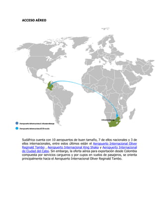 ACCESO AÉREO




Sudáfrica cuenta con 10 aeropuertos de buen tamaño, 7 de ellos nacionales y 3 de
ellos internacionales, entre estos últimos están el Aeropuerto Internacional Oliver
Reginald Tambo , Aeropuerto Internacional King Shaka y Aeropuerto Internacional
de Ciudad del Cabo. Sin embargo, la oferta aérea para exportación desde Colombia
compuesta por servicios cargueros y por cupos en vuelos de pasajeros, se orienta
principalmente hacia el Aeropuerto Internacional Oliver Reginald Tambo.
 