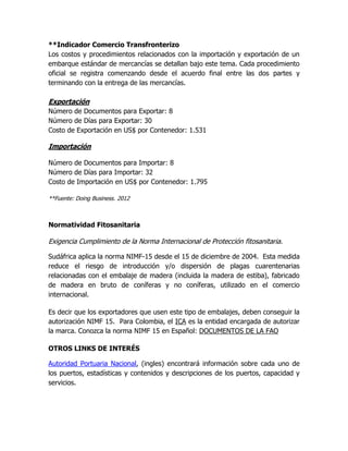 **Indicador Comercio Transfronterizo
Los costos y procedimientos relacionados con la importación y exportación de un
embarque estándar de mercancías se detallan bajo este tema. Cada procedimiento
oficial se registra comenzando desde el acuerdo final entre las dos partes y
terminando con la entrega de las mercancías.

Exportación
Número de Documentos para Exportar: 8
Número de Días para Exportar: 30
Costo de Exportación en US$ por Contenedor: 1.531

Importación

Número de Documentos para Importar: 8
Número de Días para Importar: 32
Costo de Importación en US$ por Contenedor: 1.795

**Fuente: Doing Business. 2012



Normatividad Fitosanitaria

Exigencia Cumplimiento de la Norma Internacional de Protección fitosanitaria.

Sudáfrica aplica la norma NIMF-15 desde el 15 de diciembre de 2004. Esta medida
reduce el riesgo de introducción y/o dispersión de plagas cuarentenarias
relacionadas con el embalaje de madera (incluida la madera de estiba), fabricado
de madera en bruto de coníferas y no coníferas, utilizado en el comercio
internacional.

Es decir que los exportadores que usen este tipo de embalajes, deben conseguir la
autorización NIMF 15. Para Colombia, el ICA es la entidad encargada de autorizar
la marca. Conozca la norma NIMF 15 en Español: DOCUMENTOS DE LA FAO

OTROS LINKS DE INTERÉS

Autoridad Portuaria Nacional, (ingles) encontrará información sobre cada uno de
los puertos, estadísticas y contenidos y descripciones de los puertos, capacidad y
servicios.
 
